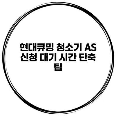 현대큐밍 청소기 A/S 신청 대기 시간 단축 팁